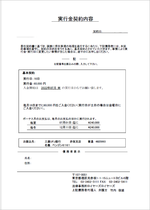 法律事務所ロイヤーズロイヤーズのご契約書２枚目（実行日・実行金契約内容）の説明です。/1. ご契約として毎月当所にご入金いただく金額（実行金）と毎月ご入金いただく日（実行日）を記載しています。ご契約者さま（ご依頼者さま）の「早く債務整理を卒業したい」をカタチにするための設定内容です。初めての債務整理の方の場合は、毎月の実行金が２ヶ月連続して順調に入金された場合は、任意整理であれば和解交渉に入り処理を進めていきます。債務整理のやり直しの場合は、３ヶ月間の実行金のご入金状況により、債務整理の処理方針を確定しています。/2. 実行日が休日の場合の入金日について記載しています。返済原資となる実行金を確保する目的でお給料日に優先して実行金のご入金をお願いします。実行日はお給料日の翌日に設定してありますので、実行日が休日にあたる場合は前営業日にご入金をお願いします。/3.賞与月の賞与実行金と賞与実行日の設定内容を記載しています。/4. 実行金の振込先を記載しています。/5. ご契約者さま（ご依頼者さま）のご署名・お捺印のスペースです。