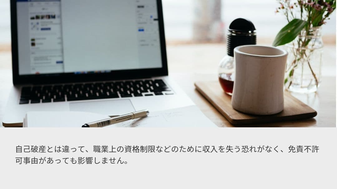個人再生手続 特徴3.自己破産とは違って、職業上の資格制限などのために収入を失う恐れがなく、免責不許可事由があっても影響しません。