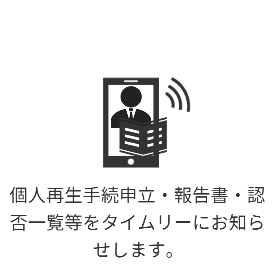 ご登録のメールアドレス宛にご通知する安心サービスです。個人再生申立にあたり、申立書一式をご依頼者さまにご確認いただきます。また申立後の報告書・認否一覧などその都度メールでお知らせしますので、進行に応じて確認できます。
